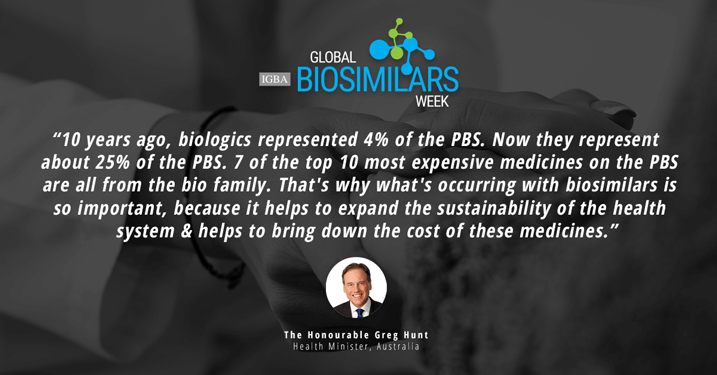 IGBA Global Biosimilar Week. 10 years ago, biologics represented 4% of the PBS. Now they represent about 25% of the PBS. 7 of the top 10 most expensive medicines on the PBS are all from the bio family. That's why what's occuring with biosimilars is so important, because it helps to expend the sustainability of the health system and helps to bring down the cost of these medicines. The Honourable Greg Hunt. Health Minister, Australia.